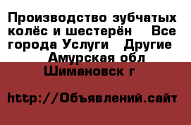 Производство зубчатых колёс и шестерён. - Все города Услуги » Другие   . Амурская обл.,Шимановск г.